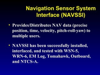 Navigation Sensor System
Interface (NAVSSI)
• Provides/Distributes NAV data (precise
position, time, velocity, pitch-roll-yaw) to
multiple users.
• NAVSSI has been successfully installed,
interfaced, and tested with WSN-5,
WRN-6, EM Log, Tomahawk, Outboard,
and NTCS-A.
 