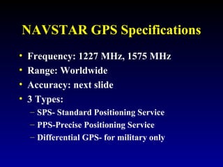 NAVSTAR GPS Specifications
• Frequency: 1227 MHz, 1575 MHz
• Range: Worldwide
• Accuracy: next slide
• 3 Types:
– SPS- Standard Positioning Service
– PPS-Precise Positioning Service
– Differential GPS- for military only
 