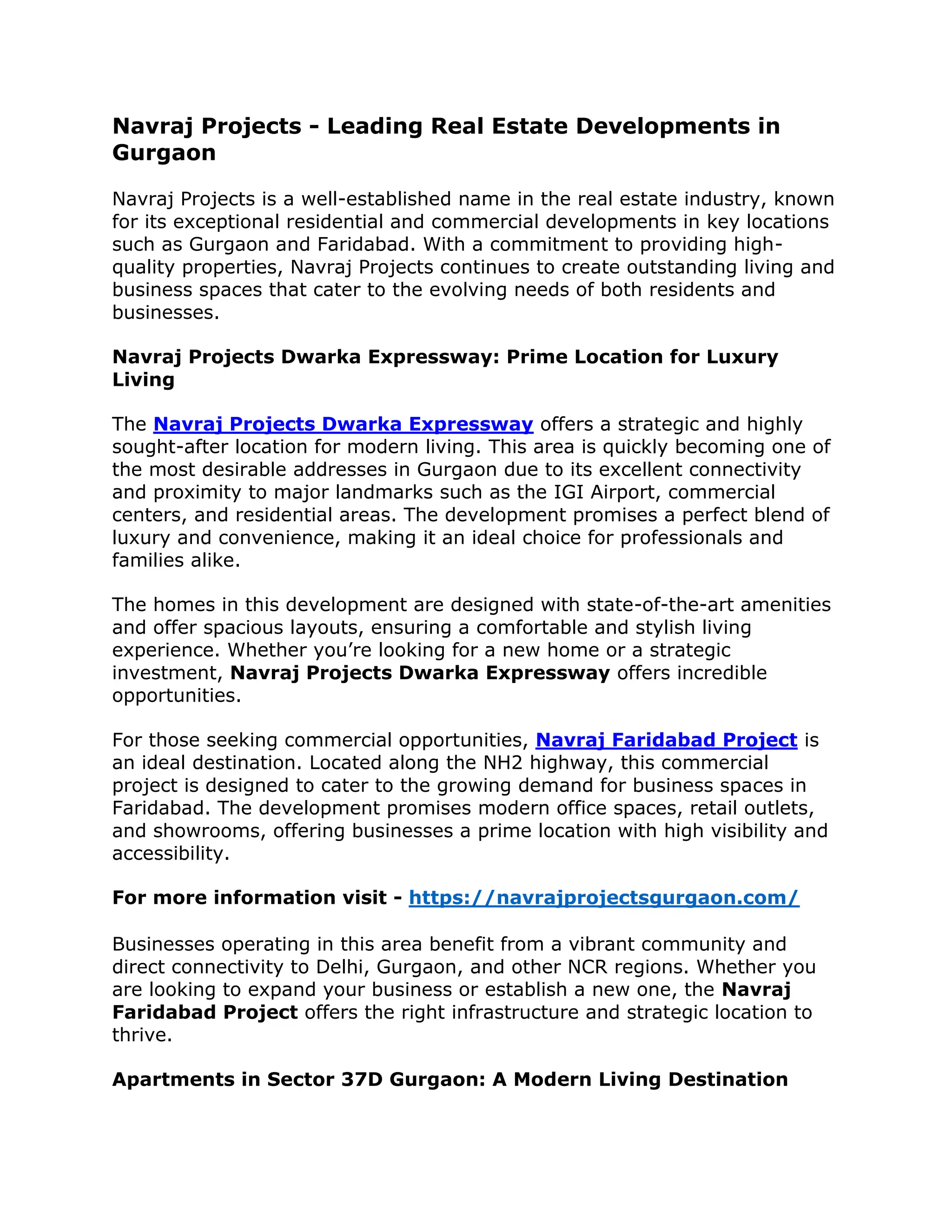 Navraj Projects - Leading Real Estate Developments in
Gurgaon
Navraj Projects is a well-established name in the real estate industry, known
for its exceptional residential and commercial developments in key locations
such as Gurgaon and Faridabad. With a commitment to providing high-
quality properties, Navraj Projects continues to create outstanding living and
business spaces that cater to the evolving needs of both residents and
businesses.
Navraj Projects Dwarka Expressway: Prime Location for Luxury
Living
The Navraj Projects Dwarka Expressway offers a strategic and highly
sought-after location for modern living. This area is quickly becoming one of
the most desirable addresses in Gurgaon due to its excellent connectivity
and proximity to major landmarks such as the IGI Airport, commercial
centers, and residential areas. The development promises a perfect blend of
luxury and convenience, making it an ideal choice for professionals and
families alike.
The homes in this development are designed with state-of-the-art amenities
and offer spacious layouts, ensuring a comfortable and stylish living
experience. Whether you’re looking for a new home or a strategic
investment, Navraj Projects Dwarka Expressway offers incredible
opportunities.
For those seeking commercial opportunities, Navraj Faridabad Project is
an ideal destination. Located along the NH2 highway, this commercial
project is designed to cater to the growing demand for business spaces in
Faridabad. The development promises modern office spaces, retail outlets,
and showrooms, offering businesses a prime location with high visibility and
accessibility.
For more information visit - https://navrajprojectsgurgaon.com/
Businesses operating in this area benefit from a vibrant community and
direct connectivity to Delhi, Gurgaon, and other NCR regions. Whether you
are looking to expand your business or establish a new one, the Navraj
Faridabad Project offers the right infrastructure and strategic location to
thrive.
Apartments in Sector 37D Gurgaon: A Modern Living Destination
 