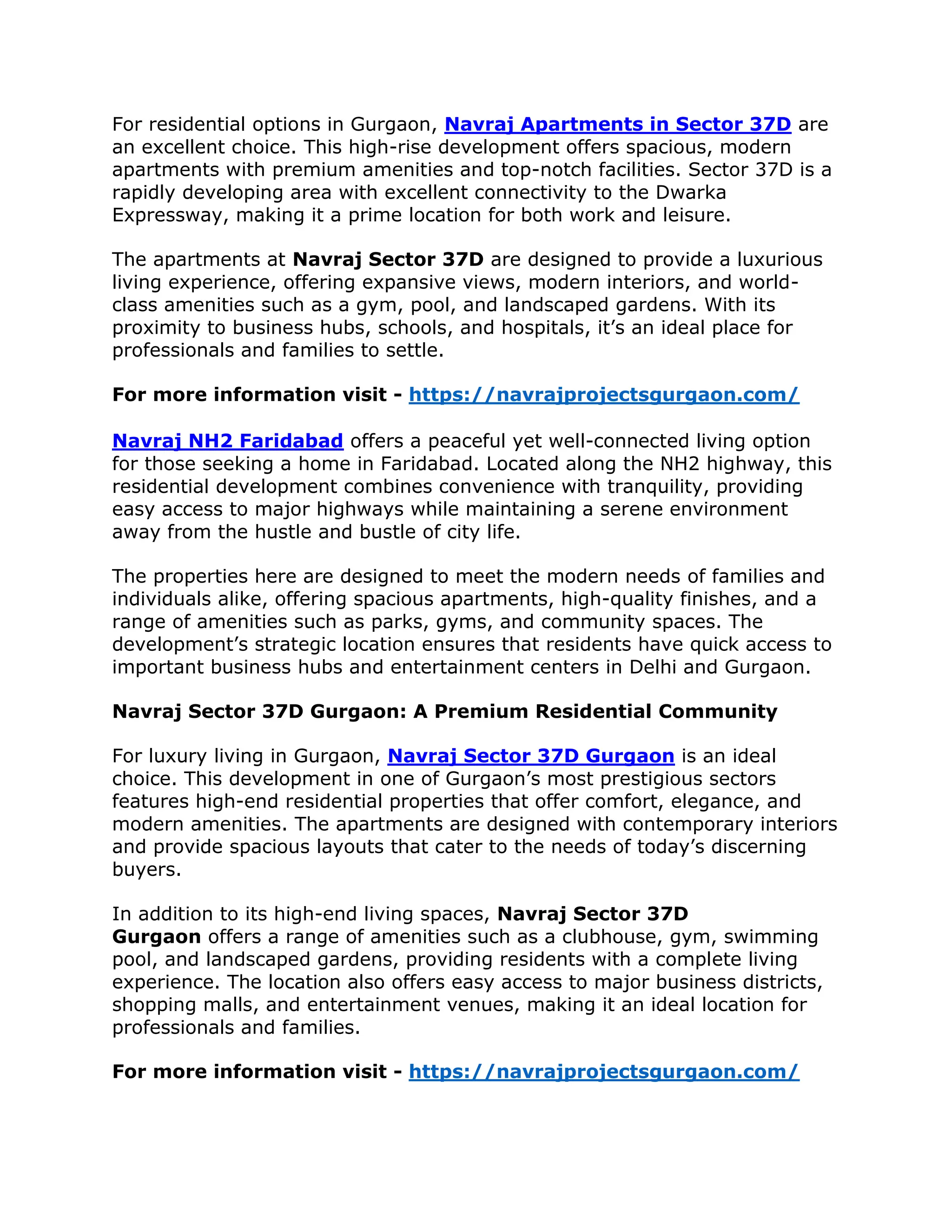 For residential options in Gurgaon, Navraj Apartments in Sector 37D are
an excellent choice. This high-rise development offers spacious, modern
apartments with premium amenities and top-notch facilities. Sector 37D is a
rapidly developing area with excellent connectivity to the Dwarka
Expressway, making it a prime location for both work and leisure.
The apartments at Navraj Sector 37D are designed to provide a luxurious
living experience, offering expansive views, modern interiors, and world-
class amenities such as a gym, pool, and landscaped gardens. With its
proximity to business hubs, schools, and hospitals, it’s an ideal place for
professionals and families to settle.
For more information visit - https://navrajprojectsgurgaon.com/
Navraj NH2 Faridabad offers a peaceful yet well-connected living option
for those seeking a home in Faridabad. Located along the NH2 highway, this
residential development combines convenience with tranquility, providing
easy access to major highways while maintaining a serene environment
away from the hustle and bustle of city life.
The properties here are designed to meet the modern needs of families and
individuals alike, offering spacious apartments, high-quality finishes, and a
range of amenities such as parks, gyms, and community spaces. The
development’s strategic location ensures that residents have quick access to
important business hubs and entertainment centers in Delhi and Gurgaon.
Navraj Sector 37D Gurgaon: A Premium Residential Community
For luxury living in Gurgaon, Navraj Sector 37D Gurgaon is an ideal
choice. This development in one of Gurgaon’s most prestigious sectors
features high-end residential properties that offer comfort, elegance, and
modern amenities. The apartments are designed with contemporary interiors
and provide spacious layouts that cater to the needs of today’s discerning
buyers.
In addition to its high-end living spaces, Navraj Sector 37D
Gurgaon offers a range of amenities such as a clubhouse, gym, swimming
pool, and landscaped gardens, providing residents with a complete living
experience. The location also offers easy access to major business districts,
shopping malls, and entertainment venues, making it an ideal location for
professionals and families.
For more information visit - https://navrajprojectsgurgaon.com/
 