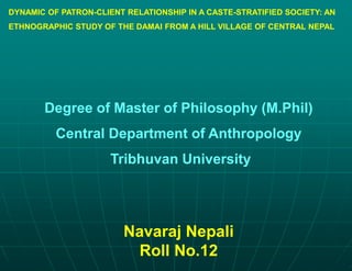 DYNAMIC OF PATRON-CLIENT RELATIONSHIP IN A CASTE-STRATIFIED SOCIETY: AN
ETHNOGRAPHIC STUDY OF THE DAMAI FROM A HILL VILLAGE OF CENTRAL NEPAL
Degree of Master of Philosophy (M.Phil)
Central Department of Anthropology
Tribhuvan University
Navaraj Nepali
Roll No.12
 