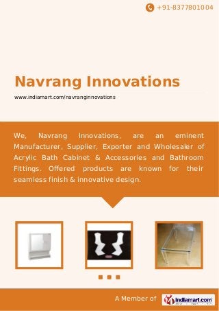 +91-8377801004

Navrang Innovations
www.indiamart.com/navranginnovations

We,

Navrang

Innovations,

are

an

eminent

Manufacturer, Supplier, Exporter and Wholesaler of
Acrylic Bath Cabinet & Accessories and Bathroom
Fittings.

Oﬀered

products

are

known

seamless finish & innovative design.

A Member of

for

their

 