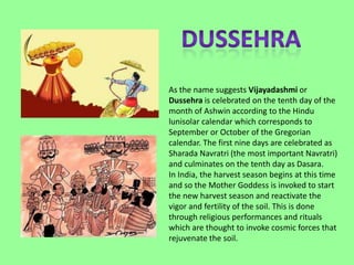 As the name suggests Vijayadashmi or
Dussehra is celebrated on the tenth day of the
month of Ashwin according to the Hindu
lunisolar calendar which corresponds to
September or October of the Gregorian
calendar. The first nine days are celebrated as
Sharada Navratri (the most important Navratri)
and culminates on the tenth day as Dasara.
In India, the harvest season begins at this time
and so the Mother Goddess is invoked to start
the new harvest season and reactivate the
vigor and fertility of the soil. This is done
through religious performances and rituals
which are thought to invoke cosmic forces that
rejuvenate the soil.
 