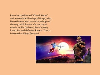 Rama had performed "Chandi Homa"
and invoked the blessings of Durga, who
blessed Rama with secret knowledge of
the way to kill Ravana. On the day of
Ashvin Shukla Dashami, Rama's party
found Sita and defeated Ravana. Thus it
is termed as Vijaya Dashami.
 