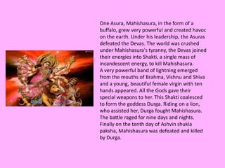 One Asura, Mahishasura, in the form of a
buffalo, grew very powerful and created havoc
on the earth. Under his leadership, the Asuras
defeated the Devas. The world was crushed
under Mahishasura's tyranny, the Devas joined
their energies into Shakti, a single mass of
incandescent energy, to kill Mahishasura.
A very powerful band of lightning emerged
from the mouths of Brahma, Vishnu and Shiva
and a young, beautiful female virgin with ten
hands appeared. All the Gods gave their
special weapons to her. This Shakti coalesced
to form the goddess Durga. Riding on a lion,
who assisted her, Durga fought Mahishasura.
The battle raged for nine days and nights.
Finally on the tenth day of Ashvin shukla
paksha, Mahishasura was defeated and killed
by Durga.
 