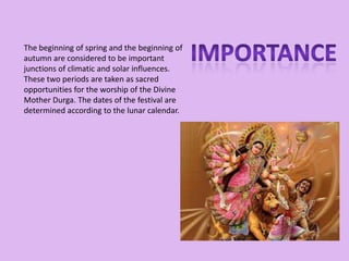 The beginning of spring and the beginning of
autumn are considered to be important
junctions of climatic and solar influences.
These two periods are taken as sacred
opportunities for the worship of the Divine
Mother Durga. The dates of the festival are
determined according to the lunar calendar.
 