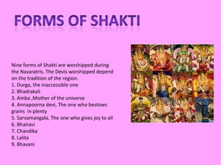 Nine forms of Shakti are worshipped during
the Navaratris. The Devis worshipped depend
on the tradition of the region.
1. Durga, the inaccessible one
2. Bhadrakali
3. Amba ,Mother of the universe
4. Annapoorna devi, The one who bestows
grains in plenty
5. Sarvamangala, The one who gives joy to all
6. Bhairavi
7. Chandika
8. Lalita
9. Bhavani
 