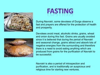 During Navratri, some devotees of Durga observe a
fast and prayers are offered for the protection of health
and prosperity.

Devotees avoid meat, alcoholic drinks, grains, wheat
and onion during this fast. Grains are usually avoided
since it is believed that during the period of Navratri
and seasonal change, grains attract and absorb lots of
negative energies from the surrounding and therefore
there is a need to avoid eating anything which are
produced from grains for the purification of Navratri to
be successful.


Navratri is also a period of introspection and
purification, and is traditionally an auspicious and
religious time for starting new ventures.
 