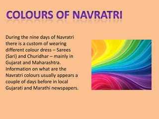 During the nine days of Navratri
there is a custom of wearing
different colour dress – Sarees
(Sari) and Churidhar – mainly in
Gujarat and Maharashtra.
Information on what are the
Navratri colours usually appears a
couple of days before in local
Gujarati and Marathi newspapers.
 