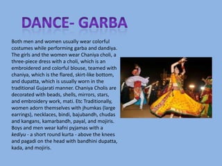Both men and women usually wear colorful
costumes while performing garba and dandiya.
The girls and the women wear Chaniya choli, a
three-piece dress with a choli, which is an
embroidered and colorful blouse, teamed with
chaniya, which is the flared, skirt-like bottom,
and dupatta, which is usually worn in the
traditional Gujarati manner. Chaniya Cholis are
decorated with beads, shells, mirrors, stars,
and embroidery work, mati. Etc Traditionally,
women adorn themselves with jhumkas (large
earrings), necklaces, bindi, bajubandh, chudas
and kangans, kamarbandh, payal, and mojiris.
Boys and men wear kafni pyjamas with a
kediyu - a short round kurta - above the knees
and pagadi on the head with bandhini dupatta,
kada, and mojiris.
 