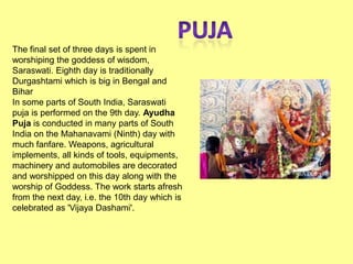 The final set of three days is spent in
worshiping the goddess of wisdom,
Saraswati. Eighth day is traditionally
Durgashtami which is big in Bengal and
Bihar
In some parts of South India, Saraswati
puja is performed on the 9th day. Ayudha
Puja is conducted in many parts of South
India on the Mahanavami (Ninth) day with
much fanfare. Weapons, agricultural
implements, all kinds of tools, equipments,
machinery and automobiles are decorated
and worshipped on this day along with the
worship of Goddess. The work starts afresh
from the next day, i.e. the 10th day which is
celebrated as 'Vijaya Dashami'.
 