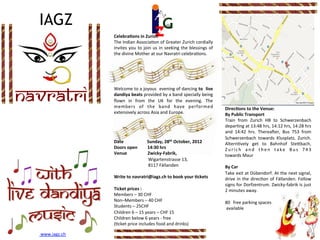  




  IAGZ
                            Celebra'ons	
  in	
  Zurich	
  
                            The	
  Indian	
  Associa.on	
  of	
  Greater	
  Zurich	
  cordially	
  
                            invites	
   you	
   to	
   join	
   us	
   in	
   seeking	
   the	
   blessings	
   of	
  
                            the	
  divine	
  Mother	
  at	
  our	
  Navratri	
  celebra.ons.	
  	
  	
  
                            	
  
                            	
  
                            	
  
                            	
  
                            	
  


NAVRATRI
                            Welcome	
  to	
  a	
  joyous	
  	
  evening	
  of	
  dancing	
  to	
  	
  live	
  
                            dandiya	
   beats	
   provided	
   by	
   a	
   band	
   specially	
   being	
  
                            ﬂown	
   in	
   from	
   the	
   UK	
   for	
   the	
   evening.	
   The	
  
                            members	
   of	
   the	
   band	
   have	
   performed	
                                                                                                                     Direc'ons	
  to	
  the	
  Venue:	
  
                            extensively	
  across	
  Asia	
  and	
  Europe.	
                                                                                                                            By	
  Public	
  Transport	
  
                            	
                                                                                                                                                                           Train	
   from	
   Zurich	
   HB	
   to	
   Schwerzenbach	
  
                            	
                                                                                                                                                                    	
  
                                                                                                                                                                                                  	
     depar.ng	
  at	
  13:48	
  hrs,	
  14:12	
  hrs,	
  14:28	
  hrs	
  
                            	
                                                                                                                                                                           and	
   14:42	
   hrs.	
   Therea^er,	
   Bus	
   753	
   from	
  
                                                                                                                                                                                                  	
  
                            	
                                                                                                                                                                           Schwerzenbach	
   towards	
   Klusplatz,	
   Zurich.	
  
                                                                                                                                                                                                  	
  
                            Date	
   	
                                                                                                     	
  	
  Sunday,	
  28th	
  October,	
  2012	
  	
            Altern.vely	
   get	
   to	
   Bahnhof	
   Ste_bach,	
  
                                                                                                                                                                                                  	
  
                            Doors	
  open	
  	
  	
  	
  	
  	
  	
  	
  	
  14:30	
  hrs	
  	
                                                                                                          Z u r i c h	
   a n d	
   t h e n	
   t a k e	
   B u s	
   7 4 3	
  
                            Venue	
   	
  	
  	
  	
  	
  	
  	
  	
  	
  	
  	
  	
  	
  	
  	
  	
  	
  Zwicky-­‐Fabrik,	
  	
                                                                         towards	
  Maur	
  
                            	
  	
  	
  	
  	
  	
  	
  	
  	
  	
  	
  	
  	
  	
  	
  	
  	
  	
  	
  	
  	
  	
  	
  	
  	
  	
  	
  	
  	
  	
  	
  Wigartenstrasse	
  13,	
                         	
  
                            	
  	
  	
  	
  	
  	
  	
  	
  	
  	
  	
  	
  	
  	
  	
  	
  	
  	
  	
  	
  	
  	
  	
  	
  	
  	
  	
  	
  	
  	
  	
  8117	
  Fällanden	
                              By	
  Car	
  
                            	
                                                                                                                                                                           Take	
  exit	
  at	
  Dübendorf.	
  At	
  the	
  next	
  signal,	
  
                            Write	
  to	
  navratri@iagz.ch	
  to	
  book	
  your	
  'ckets	
                                                                                                            drive	
   in	
   the	
   direc.on	
   of	
   Fällanden.	
   Follow	
  
                            	
                                                                                                                                                                           signs	
  for	
  Dorfzentrum.	
  Zwicky-­‐fabrik	
  is	
  just	
  
                            Ticket	
  prices	
  :	
  	
  	
                                                                                                                                              2	
  minutes	
  away.	
  
                            Members	
  –	
  30	
  CHF	
                                                                                                                                                  	
  
                            Non–Members	
  –	
  40	
  CHF	
                                                                                                                                              80  free	
  parking	
  spaces	
  
                            Students	
  –	
  25CHF	
                                                                                                                                                     	
  available               	
  	
  
                            Children	
  6	
  –	
  15	
  years	
  –	
  CHF	
  15	
                                                                                                                        	
  
                            Children	
  below	
  6	
  years	
  -­‐	
  free	
  
                            (.cket	
  price	
  includes	
  food	
  and	
  drinks)	
  
                            	
  	
  
  	
  www.iagz.ch	
  	
  
 