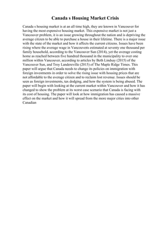 Canada s Housing Market Crisis
Canada s housing market is at an all time high, they are known in Vancouver for
having the most expensive housing market. This expensive market is not just a
Vancouver problem, it is an issue growing throughout the nation and is depriving the
average citizen to be able to purchase a house in their lifetime. There is a major issue
with the state of the market and how it affects the current citizens. Issues have been
rising where the average wage in Vancouveris estimated at seventy one thousand per
family household, according to the Vancouver Sun (2014), yet the average costing
home as reached between five hundred thousand in the municipality to over one
million within Vancouver, according to articles by Beth Lindsay (2015) of the
Vancouver Sun, and Troy Landereville (2015) of The Maple Ridge Times. This
paper will argue that Canada needs to change its policies on immigration with
foreign investments in order to solve the rising issue with housing prices that are
not affordable to the average citizen and to reclaim lost revenue. Issues should be
seen as foreign investments, tax dodging, and how the system is being abused. The
paper will begin with looking at the current market within Vancouver and how it has
changed to show the problem at its worst case scenario that Canada is facing with
its cost of housing. The paper will look at how immigration has caused a massive
effect on the market and how it will spread from the more major cities into other
Canadian
 