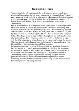 Trainspotting Theme
Trainspotting is the title on a fantastically well made movie that s mainly about
choosing a life other than the one we are accustomed to in our daily lives. There are
many reasons on how it is similar to today s society. For example, Trainspotting deals
with being stuck between different choices. The movie shows the importance of
having right friends. Lastly, I liked the way mental illnesses are presented in
Trainspotting. .
One of the main themes of Trainspotting is making decisions. In teen and pre adult
lives, there are a lot of choices one needs to make. There could be anything from
education to relationships: in which some people have a hard time dealing with the
difficulties those choses pose. Renton, the protagonist, rants about choose life , and
he chooses heroin as a way to escape the different choices. The times he does choose
to lay off the drugs, he experiences withdrawal symptoms, like anybody else would
after quitting drugs. That s why many addict like him, try to find a way to cope
with the different choices in life, and many turn to alcohol and/or drugs for comfort.
The main factor is choice, because in the end it is you who make a choice on your
life should be. ... Show more content on Helpwriting.net ...
In Trainspotting one gets to follow the journey of friends who found their comfort
in drugs, alcohol or violence. As a young adult myself, I believe that many times
we tend to seek comfort in other people, and therefore many of us usually end up
choosing the same path our friends encourage us to. This could be applied to
Trainspotting. Tommy, against drugs and lies, suddenly collapses when his
girlfriend leaves and he tries to find comfort in heroin just like his friends
supposedly do. Since Tommy was already surrounded by addicts, it was easier for
him to feel pressured into doing the same
 