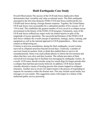 Haiti Earthquake Case Study
Overall Observations The success of the US R task forces deployed to Haiti
demonstrates their versatility and value as national assets. The Haiti earthquake
amounted to the first time domestic FEMA US R task forces reinforced the two
USAID task forces during a foreign disaster response. Together, the United States
US R task forces were accountable for a substantial number of live rescues, 47 of
134 in total. This establishes the greatest number of lives saved in a collapse rescue
environment in the history of the FEMA US R program. Fortunately, none of the
US R task forces suffered any major work site related injuries in spite of the
magnitude of rescue operations. The successful performance of the FEMA US R
task forces validates the overall concept of operations, strategy, tactics, training, and
equipment as well as the national approach to US R preparedness.... Show more
content on Helpwriting.net ...
Contrary to previous assumptions, during the Haiti earthquake, several victims
survived in collapsed structures beyond several days. Creatively, a number of
survivors found air pockets, food, or drink that enabled them to survive for
extended periods. Some even used cellular phones to inform the Government and
others that they were alive and their location. The cellular providers of Haiti
waived all text message fees to facilitate text messaging by earthquake victims. As
a result, US R teams should consider using live search dogs for longer periods after
a collapse than had been previously believed. In addition, US R forces should
consider alternative means of locating persons that remain trapped in collapsed
structures. Another area to review for improvement is the process of responding to
requests for assistance within the disaster area. This may include social media, text
messages or even emails. This suggestion comes with respect to a failure of the
traditional public service answering
 