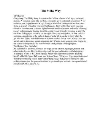 The Milky Way
Introduction
Our galaxy, The Milky Way, is composed of billion of stars of all ages, sizes and
masses. A common stars, like our Sun, constantly gives out small amounts of X ray
radiation, and larger burst of X rays during a solar flare. Along with our Sun, stars
shine as a result of nuclear reaction that happens deep within their core. Causing
chemical reactions that converts light elements into heavier ones and while releasing
energy in the process. Energy from the central region provides pressure to keep the
star from falling apart under its own weight. The contracting cloud is then called a
protostar. A protostar is the earliest stage of a star s life. A star is born when the
gas and dust from a nebula become so hot that nuclear fusion starts. Once a star has
turned on it is known as a main sequence star. When a main sequence star begins to
run out of hydrogen fuel, the star becomes a red giant or a red supergiant.
The Birth of Star (Nebulas)
All stars start as a nebula. Nebulas are large clouds of dust, hydrogen, helium and
other ionized gases. Gravity then might pull the gas and dust in a nebula together.
In example of this is the Orion Nebula, which was located in excellent detail by
NASA s Hubble Space Telescope and Spitzer Space Telescope. A protostar is formed
from the contracting clouds deep within these clouds that gives rise to knots with
sufficient mass that the gas and dust can begin to collapse under its own gravitational
attraction (NASA, para.4). As
 