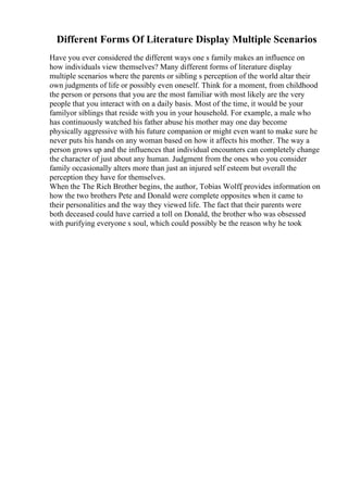 Different Forms Of Literature Display Multiple Scenarios
Have you ever considered the different ways one s family makes an influence on
how individuals view themselves? Many different forms of literature display
multiple scenarios where the parents or sibling s perception of the world altar their
own judgments of life or possibly even oneself. Think for a moment, from childhood
the person or persons that you are the most familiar with most likely are the very
people that you interact with on a daily basis. Most of the time, it would be your
familyor siblings that reside with you in your household. For example, a male who
has continuously watched his father abuse his mother may one day become
physically aggressive with his future companion or might even want to make sure he
never puts his hands on any woman based on how it affects his mother. The way a
person grows up and the influences that individual encounters can completely change
the character of just about any human. Judgment from the ones who you consider
family occasionally alters more than just an injured self esteem but overall the
perception they have for themselves.
When the The Rich Brother begins, the author, Tobias Wolff
, provides information on
how the two brothers Pete and Donald were complete opposites when it came to
their personalities and the way they viewed life. The fact that their parents were
both deceased could have carried a toll on Donald, the brother who was obsessed
with purifying everyone s soul, which could possibly be the reason why he took
 
