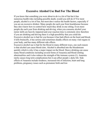 Excessive Alcohol Use Bad For The Blood
If you knew that something you were about to do is a lot of fun but it has
numerous health risks including possible death, would you still do it? For most
people, alcohol is a lot of fun, but most don t realize the health factors, especially if
you are an excessive drinker. Many people die each year from heartdisease because
they don t know how to control how much they drink in one sitting. Even more
people die each year from drinking and driving, when you consume alcohol your
motor skills are heavily impaired and your reaction time is extremely slow therefore
if you are drinking and driving there is a high possibility that you could die.
Excessive alcohol use is bad for you because it has bad effects on the heart and blood,
it kills braincells, it has serious and sometimes deadly effects on many vital organs in
your body, and has many different side effects.
Excessive alcohol use is bad for the blood in many different ways, one such reason
is that alcohol can cause blood clots. Alcohol is absorbed into the bloodstream
quickly which is why it has a major impact on the blood. Heavy drinking can cause
many blood conditions including several forms of Anaemia and blood clotting
abnormalities and it also reduces the strength of the immune system (1). Anaemia
rarely causes long term complications but it can affect people s daily life. Side
effects of Anaemia include tiredness, increased risk of infection, heart and lung
problems, pregnancy issues such as premature birth and low
 