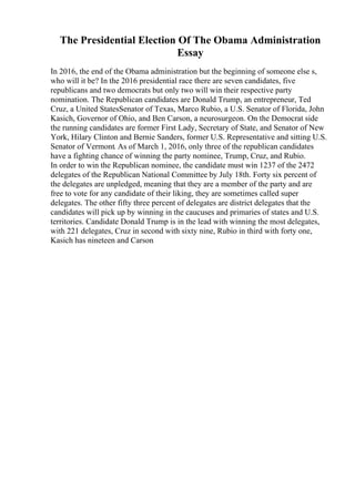 The Presidential Election Of The Obama Administration
Essay
In 2016, the end of the Obama administration but the beginning of someone else s,
who will it be? In the 2016 presidential race there are seven candidates, five
republicans and two democrats but only two will win their respective party
nomination. The Republican candidates are Donald Trump, an entrepreneur, Ted
Cruz, a United StatesSenator of Texas, Marco Rubio, a U.S. Senator of Florida, John
Kasich, Governor of Ohio, and Ben Carson, a neurosurgeon. On the Democrat side
the running candidates are former First Lady, Secretary of State, and Senator of New
York, Hilary Clinton and Bernie Sanders, former U.S. Representative and sitting U.S.
Senator of Vermont. As of March 1, 2016, only three of the republican candidates
have a fighting chance of winning the party nominee, Trump, Cruz, and Rubio.
In order to win the Republican nominee, the candidate must win 1237 of the 2472
delegates of the Republican National Committee by July 18th. Forty six percent of
the delegates are unpledged, meaning that they are a member of the party and are
free to vote for any candidate of their liking, they are sometimes called super
delegates. The other fifty three percent of delegates are district delegates that the
candidates will pick up by winning in the caucuses and primaries of states and U.S.
territories. Candidate Donald Trump is in the lead with winning the most delegates,
with 221 delegates, Cruz in second with sixty nine, Rubio in third with forty one,
Kasich has nineteen and Carson
 