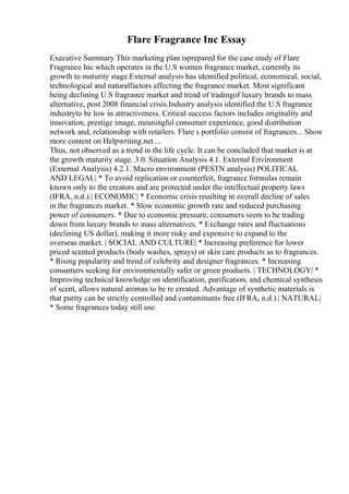 Flare Fragrance Inc Essay
Executive Summary This marketing plan isprepared for the case study of Flare
Fragrance Inc which operates in the U.S women fragrance market, currently its
growth to maturity stage.External analysis has identified political, economical, social,
technological and naturalfactors affecting the fragrance market. Most significant
being declining U.S fragrance market and trend of tradingof luxury brands to mass
alternative, post 2008 financial crisis.Industry analysis identified the U.S fragrance
industryto be low in attractiveness. Critical success factors includes originality and
innovation, prestige image, meaningful consumer experience, good distribution
network and, relationship with retailers. Flare s portfolio consist of fragrances... Show
more content on Helpwriting.net ...
Thus, not observed as a trend in the life cycle. It can be concluded that market is at
the growth maturity stage. 3.0. Situation Analysis 4.1. External Environment
(External Analysis) 4.2.1. Macro environment (PESTN analysis) POLITICAL
AND LEGAL| * To avoid replication or counterfeit, fragrance formulas remain
known only to the creators and are protected under the intellectual property laws
(IFRA, n.d.).| ECONOMIC| * Economic crisis resulting in overall decline of sales
in the fragrances market. * Slow economic growth rate and reduced purchasing
power of consumers. * Due to economic pressure, consumers seem to be trading
down from luxury brands to mass alternatives. * Exchange rates and fluctuations
(declining US dollar), making it more risky and expensive to expand to the
overseas market. | SOCIAL AND CULTURE| * Increasing preference for lower
priced scented products (body washes, sprays) or skin care products as to fragrances.
* Rising popularity and trend of celebrity and designer fragrances. * Increasing
consumers seeking for environmentally safer or green products. | TECHNOLOGY| *
Improving technical knowledge on identification, purification, and chemical synthesis
of scent, allows natural aromas to be re created. Advantage of synthetic materials is
that purity can be strictly controlled and contaminants free (IFRA, n.d.).| NATURAL|
* Some fragrances today still use
 
