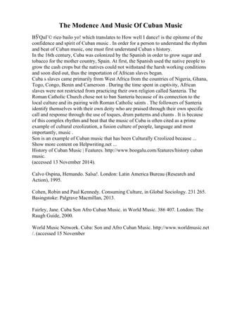 The Modence And Music Of Cuban Music
ВЎQuГ© rico bailo yo! which translates to How well I dance! is the epitome of the
confidence and spirit of Cuban music . In order for a person to understand the rhythm
and beat of Cuban music, one must first understand Cuban s history.
In the 16th century, Cuba was colonized by the Spanish in order to grow sugar and
tobacco for the mother country, Spain. At first, the Spanish used the native people to
grow the cash crops but the natives could not withstand the harsh working conditions
and soon died out, thus the importation of African slaves began.
Cuba s slaves came primarily from West Africa from the countries of Nigeria, Ghana,
Togo, Congo, Benin and Cameroon . During the time spent in captivity, African
slaves were not restricted from practicing their own religion called Santeria. The
Roman Catholic Church chose not to ban Santeria because of its connection to the
local culture and its pairing with Roman Catholic saints . The followers of Santeria
identify themselves with their own deity who are praised through their own specific
call and response through the use of toques, drum patterns and chants . It is because
of this complex rhythm and beat that the music of Cuba is often cited as a prime
example of cultural creolization, a fusion culture of people, language and most
importantly, music .
Son is an example of Cuban music that has been Culturally Creolized because ...
Show more content on Helpwriting.net ...
History of Cuban Music | Features. http://www.boogalu.com/features/history cuban
music.
(accessed 13 November 2014).
Calvo Ospina, Hernando. Salsa!. London: Latin America Bureau (Research and
Action), 1995.
Cohen, Robin and Paul Kennedy. Consuming Culture, in Global Sociology. 231 265.
Basingstoke: Palgrave Macmillan, 2013.
Fairley, Jane. Cuba Son Afro Cuban Music. in World Music. 386 407. London: The
Raugh Guide, 2000.
World Music Network. Cuba: Son and Afro Cuban Music. http://www.worldmusic.net
/. (accessed 15 November
 