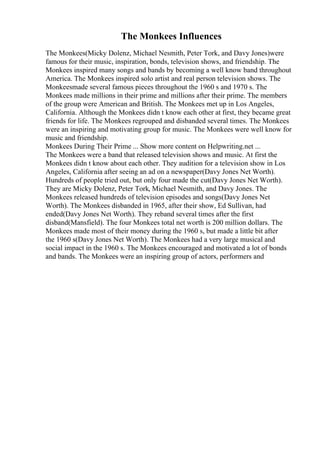 The Monkees Influences
The Monkees(Micky Dolenz, Michael Nesmith, Peter Tork, and Davy Jones)were
famous for their music, inspiration, bonds, television shows, and friendship. The
Monkees inspired many songs and bands by becoming a well know band throughout
America. The Monkees inspired solo artist and real person television shows. The
Monkeesmade several famous pieces throughout the 1960 s and 1970 s. The
Monkees made millions in their prime and millions after their prime. The members
of the group were American and British. The Monkees met up in Los Angeles,
California. Although the Monkees didn t know each other at first, they became great
friends for life. The Monkees regrouped and disbanded several times. The Monkees
were an inspiring and motivating group for music. The Monkees were well know for
music and friendship.
Monkees During Their Prime ... Show more content on Helpwriting.net ...
The Monkees were a band that released television shows and music. At first the
Monkees didn t know about each other. They audition for a television show in Los
Angeles, California after seeing an ad on a newspaper(Davy Jones Net Worth).
Hundreds of people tried out, but only four made the cut(Davy Jones Net Worth).
They are Micky Dolenz, Peter Tork, Michael Nesmith, and Davy Jones. The
Monkees released hundreds of television episodes and songs(Davy Jones Net
Worth). The Monkees disbanded in 1965, after their show, Ed Sullivan, had
ended(Davy Jones Net Worth). They reband several times after the first
disband(Mansfield). The four Monkees total net worth is 200 million dollars. The
Monkees made most of their money during the 1960 s, but made a little bit after
the 1960 s(Davy Jones Net Worth). The Monkees had a very large musical and
social impact in the 1960 s. The Monkees encouraged and motivated a lot of bonds
and bands. The Monkees were an inspiring group of actors, performers and
 