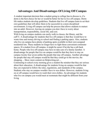 Advantages And Disadvantages Of Living Off Campus
A student important decision that a student going to college has to discuss is, if a
dorm is the best choice for her or would be better for her to live off campus. Dorm
life makes students develop guidelines. Students that live off campus learn to set their
own guidelines that will allow them to be successful in a more disciplined
environment. Living off campus can help the process that allows students to mature
into an adult. However, leaving on campus you don t have to worry about
transportation, responsibility, social life, and cost.
With living on campus students can easily walk to classes, the library, and the
cafГ©. A disadvantage for students that live off campus is that they would have to
waste time and money driving to school and finding a parking space. Also, students
who live on campus have plenty of parking spots available in their own assigned
residential lots. These students no longer have to fight those convenient commuter
spaces. If a student lives off campus, it might be easier if he/she has a job back
home. People who live off campus may have to take care of a family member. A
disadvantage for people that live on campus would be that they have to stay on
campus twenty four seven unlike the people that stay off campus. Another advantage
for people that stay off campus would be that they could go to the movies, the
shopping ... Show more content on Helpwriting.net ...
Commuting to school every morning gives a student the mindset that they are serious
about their education. A disadvantage for students living on campus would be that
they are expected to follow the rules, regulations, and standards of the campus.
Students who stay on campus wouldn t have to was dishes. However, students living
on or off campus would have to wash their own clothes. An advantage for students
who live on campus you would meet at roommate that might be different from your
living
 