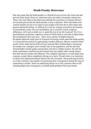 Death Penalty Deterrence
One may argue that the death penalty is a beneficial way to lower the crime rate and
prevent future fraud. However, deterrence does not reduce criminality whatsoever.
Those who truly believe that deterrence defends the execution of a human life have
not actually proved that the death penalty is truly a deterrent. Most individuals who
commit murders do not even expect to get caught at the time due to their anger and
passion during the killing. As difficult as it may be, imagine yourself in the moment
of committing a crime. Do you immediately say to yourself, I must weigh my
differences, will I get on death row or spend the rest of my life in prison? No. It is a
psychological, passionate, impulsive action of which there is zero time to think about
the consequences that may arise... Show more content on Helpwriting.net ...
He speaks about the study done by Emerson University which states the death penalty
is a successful prevention for approaching murders (Murray). Murray examines three
results of this study that he believed were unusual NRA memberships is increasing
the murder rate, teenagers lower murder rates in the population, and the stats that
showed higher murder grades among those who have a higher income. He calls the
study econometric and believes the research does not capture other outside factors
that feed into the murder rate (Murray). The complete argument is an individual must
examine a study before completely relying on its facts. Overall, there is no statistical
evidence that capital punishment reduces the rate of murder. The psychological mind
set of the criminal is not capable of considering their consequences during the time of
committing a murder. There are underlying factors as to why a person wants to kill
including depression, being poor, or mental health problems that need intense
 