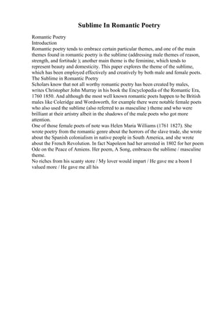 Sublime In Romantic Poetry
Romantic Poetry
Introduction
Romantic poetry tends to embrace certain particular themes, and one of the main
themes found in romantic poetry is the sublime (addressing male themes of reason,
strength, and fortitude ); another main theme is the feminine, which tends to
represent beauty and domesticity. This paper explores the theme of the sublime,
which has been employed effectively and creatively by both male and female poets.
The Sublime in Romantic Poetry
Scholars know that not all worthy romantic poetry has been created by males,
writes Christopher John Murray in his book the Encyclopedia of the Romantic Era,
1760 1850. And although the most well known romantic poets happen to be British
males like Coleridge and Wordsworth, for example there were notable female poets
who also used the sublime (also referred to as masculine ) theme and who were
brilliant at their artistry albeit in the shadows of the male poets who got more
attention.
One of those female poets of note was Helen Maria Williams (1761 1827). She
wrote poetry from the romantic genre about the horrors of the slave trade, she wrote
about the Spanish colonialism in native people in South America, and she wrote
about the French Revolution. In fact Napoleon had her arrested in 1802 for her poem
Ode on the Peace of Amiens. Her poem, A Song, embraces the sublime / masculine
theme.
No riches from his scanty store / My lover would impart / He gave me a boon I
valued more / He gave me all his
 