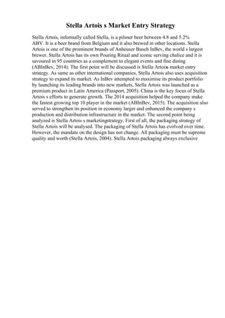 Stella Artois s Market Entry Strategy
Stella Artois, informally called Stella, is a pilsner beer between 4.8 and 5.2%
ABV. It is a beer brand from Belgium and it also brewed in other locations. Stella
Artois is one of the prominent brands of Anheuser Busch InBev, the world s largest
brewer. Stella Artois has its own Pouring Ritual and iconic serving chalice and it is
savoured in 95 countries as a complement to elegant events and fine dining
(ABInBev, 2014). The first point will be discussed is Stella Artoiss market entry
strategy. As same as other international companies, Stella Artois also uses acquisition
strategy to expand its market. As InBev attempted to maximise its product portfolio
by launching its leading brands into new markets, Stella Artois was launched as a
premium product in Latin America (Passport, 2005). China is the key focus of Stella
Artois s efforts to generate growth. The 2014 acquisition helped the company make
the fastest growing top 10 player in the market (ABInBev, 2015). The acquisition also
served to strengthen its position in economy larger and enhanced the company s
production and distribution infrastructure in the market. The second point being
analyzed is Stella Artois s marketingstrategy. First of all, the packaging strategy of
Stella Artois will be analysed. The packaging of Stella Artois has evolved over time.
However, the mandate on the design has not change. All packaging must be supreme
quality and worth (Stella Artois, 2004). Stella Artois packaging always exclusive
 