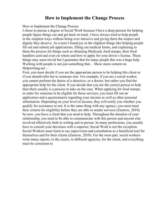 How to Implement the Change Process
How to Implement the Change Process
I chose to pursue a degree in Social Work because I have a deep passion for helping
people figure things out and get back on track. I have always tried to help people
in the simplest ways without being over intrusive and giving them the respect and
dignity they deserve. As a teen I found joy in the slightest things like helping people
fill out and submit job applications, filling out medical forms, and explaining to
them the process for things such as obtaining Medicaid, food stamps, their food
handlers card and even on where and how to apply for your driver s license. These
things may seem trivial but I guarantee that for many people this was a huge help.
Working with people is not just something that ... Show more content on
Helpwriting.net ...
First, you must decide if you are the appropriate person to be helping this client or
if you should refer her to someone else. For example, if you are a social worker,
you cannot perform the duties of a detective, or a doctor, but rather you find the
appropriate help for the client. If you decide that you are the correct person to help
then there usually is a process to take on the case. When applying for food stamps,
in order for someone to be eligible for those services, you must fill out an
application and a questionnaire regarding your income as well as other personal
information. Depending on your level of income, they will notify you whether you
qualify for assistance or not. It is the same thing with any agency; you must meet
their criteria for eligibility before they are able to render services (Zastrow, 2010).
So now, you have a client that you need to help. Throughout the duration of your
relationship, you need to be able to communicate with this person and anyone else
involved effectively both in writing and in person. In many professions, you usually
have to consult your decisions with a superior; Social Work is not the exception.
Social Workers must learn to see supervision and consultation as a beneficial tool for
themselves and for their clients (Zastrow, 2010). For the most part, social workers
write many reports, to the courts, to different agencies, for the client, and everything
must be consistent to
 