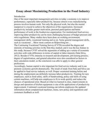 Essay about Maximizing Production in the Food Industry
Introduction
One of the most important management activities in today s economy is to improve
performance, especially labor productivity, because almost every manufacturing
process involves human work. Not only the physical work, but also the mental
manpower is crucial to achieve the objectives of the organization. Increased
productivity includes greater motivation, personal participation and better
performance of work in the foodservice organization. For institutional food service,
improving labor productivity can be more challenging because of budget pressure and
strict regulations. Many studies have been done on working environment,
management skills, vocational training and so on. Some general management skills,
such as vocational ... Show more content on Helpwriting.net ...
The Continuing Vocational Training Survey (CVTS) recorded the degree and
intensity of training activities in the firm they studied; and it was the key feature in
this study, because CVST solved the arguments of adding up a variety of economic
activities with wide differences in terms of capital or labor intensity (Sala Silva,
2012). Besides CVTS, intensity in research and development, job training process,
degree of capitalization, and general education were also considered as factors in
their calculation model, so the conclusion was able to apply to other general
professions.
Accordingly, human capital is also important for food service industry and it can
promote economic growth dramatically. The result of study from Sala and Silva can
be applied to food service industry as well. Proper vocational training before and
during the employment can definitely increase labor productivity. Training for new
employees, such as food safety, skills of handwashing, policy and skills of using
certain machines, will help new employees to fit in work quickly and reduce the
chances of operational error. Based on what we learned in class, improvements in
design and operation of kitchen equipment is one of the applications of productivity
improvement. Continued vocational training can inform employees the updated
information about computerized machines, menu, new policy and regulations and
customers feedback as well.
 