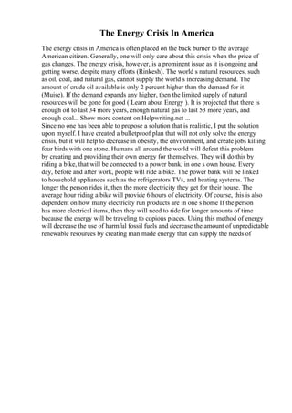 The Energy Crisis In America
The energy crisis in America is often placed on the back burner to the average
American citizen. Generally, one will only care about this crisis when the price of
gas changes. The energy crisis, however, is a prominent issue as it is ongoing and
getting worse, despite many efforts (Rinkesh). The world s natural resources, such
as oil, coal, and natural gas, cannot supply the world s increasing demand. The
amount of crude oil available is only 2 percent higher than the demand for it
(Muise). If the demand expands any higher, then the limited supply of natural
resources will be gone for good ( Learn about Energy ). It is projected that there is
enough oil to last 34 more years, enough natural gas to last 53 more years, and
enough coal... Show more content on Helpwriting.net ...
Since no one has been able to propose a solution that is realistic, I put the solution
upon myself. I have created a bulletproof plan that will not only solve the energy
crisis, but it will help to decrease in obesity, the environment, and create jobs killing
four birds with one stone. Humans all around the world will defeat this problem
by creating and providing their own energy for themselves. They will do this by
riding a bike, that will be connected to a power bank, in one s own house. Every
day, before and after work, people will ride a bike. The power bank will be linked
to household appliances such as the refrigerators TVs, and heating systems. The
longer the person rides it, then the more electricity they get for their house. The
average hour riding a bike will provide 6 hours of electricity. Of course, this is also
dependent on how many electricity run products are in one s home If the person
has more electrical items, then they will need to ride for longer amounts of time
because the energy will be traveling to copious places. Using this method of energy
will decrease the use of harmful fossil fuels and decrease the amount of unpredictable
renewable resources by creating man made energy that can supply the needs of
 