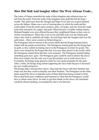 How Did Mali And Songhai Affect The West African Trade...
The rulers of Ghana controlled the trade of their kingdom and collected taxes on
salt from the north. From the south of the kingdom came gold that fed the king s
wealth. This gold came from the Senegal and Niger rivers and was in great demand
across the Sahara. Ghana was a sort of meeting place in which the north and the
south traded. From the north came ceramics, glass, oil lamps, and salt, from the south
came kola nuts,palm oil, copper, and gold. Ghana became a wealthy trading empire.
Maliand Songhai were also affected because they neighbored Ghana so they were in
similar circumstances. When they were at war and Mali took over the Ghana gold
mines, they tried to establish salt trades. Several kings later the Songhai took over the
gold mines... Show more content on Helpwriting.net ...
The Portuguese had no interest in the cowrie shells that the Kongo had previously
traded with the people around them. The Portuguese wanted gold, but the Kongo had
no gold, so they settled on trading slaves to the Portuguese in return for goods. The
slaves were treated by the Kongo like they were any other person in the world, while
the Portuguese treated them like they were monsters. The Portuguese started trading
something quite new: guns. The Portuguese guns could be used to protect the slaves
from slave raiders, but the only way to get this product was to trade slaves for it.
Eventually, the Kongo king agreed to trade his own enslaved people for the guns.
After a while, the Kongo king started supporting the slave trade because it increased
his own wealth and power.
The Kongo didn t mistreat their slaves. They kept the slaves with their families and
made sure that they could eventually earn their freedom. The Portuguese on the other
hand, treated the slaves so bad that some of them died from being worked so hard.
Slaves died from poor conditions and treatment so often that the Portuguese would
have to obtain more slaves. In order to get their hands on the slaves, the merchants
would do almost anything, even purposely start a war between
 