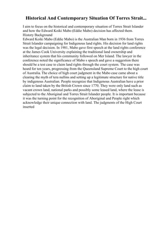 Historical And Contemporary Situation Of Torres Strait...
I aim to focus on the historical and contemporary situation of Torres Strait Islander
and how the Edward Koiki Mabo (Eddie Mabo) decision has affected them.
History Background
Edward Koiki Mabo (Eddie Mabo) is the Australian Man born in 1936 from Torres
Strait Islander campaigning for Indigenous land rights. His decision for land rights
was the legal decision. In 1981, Mabo gave first speech at the land rights conference
at the James Cook University explaining the traditional land ownership and
inheritance system that his community followed on Mer Island. The lawyer in the
conference noted the significance of Mabo s speech and gave a suggestion there
should be a test case to claim land rights through the court system. The case was
heard for ten years, progressing from the Queensland Supreme Court to the high court
of Australia. The choice of high court judgment in the Mabo case came about a
clearing the myth of tera nullins and setting up a legitimate structure for native title
by indigenous Australian. People recognize that Indigenous Australian have a prior
claim to land taken by the British Crown since 1770. They were only land such as
vacant crown land, national parks and possibly some leased land, where the lease is
subjected to the Aboriginal and Torres Strait Islander people. It is important because
it was the turning point for the recognition of Aboriginal and People right which
acknowledge their unique connection with land. The judgments of the High Court
inserted
 