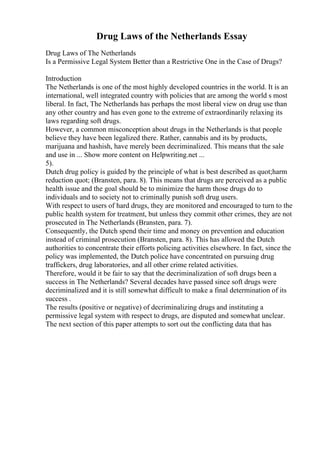 Drug Laws of the Netherlands Essay
Drug Laws of The Netherlands
Is a Permissive Legal System Better than a Restrictive One in the Case of Drugs?
Introduction
The Netherlands is one of the most highly developed countries in the world. It is an
international, well integrated country with policies that are among the world s most
liberal. In fact, The Netherlands has perhaps the most liberal view on drug use than
any other country and has even gone to the extreme of extraordinarily relaxing its
laws regarding soft drugs.
However, a common misconception about drugs in the Netherlands is that people
believe they have been legalized there. Rather, cannabis and its by products,
marijuana and hashish, have merely been decriminalized. This means that the sale
and use in ... Show more content on Helpwriting.net ...
5).
Dutch drug policy is guided by the principle of what is best described as quot;harm
reduction quot; (Bransten, para. 8). This means that drugs are perceived as a public
health issue and the goal should be to minimize the harm those drugs do to
individuals and to society not to criminally punish soft drug users.
With respect to users of hard drugs, they are monitored and encouraged to turn to the
public health system for treatment, but unless they commit other crimes, they are not
prosecuted in The Netherlands (Bransten, para. 7).
Consequently, the Dutch spend their time and money on prevention and education
instead of criminal prosecution (Bransten, para. 8). This has allowed the Dutch
authorities to concentrate their efforts policing activities elsewhere. In fact, since the
policy was implemented, the Dutch police have concentrated on pursuing drug
traffickers, drug laboratories, and all other crime related activities.
Therefore, would it be fair to say that the decriminalization of soft drugs been a
success in The Netherlands? Several decades have passed since soft drugs were
decriminalized and it is still somewhat difficult to make a final determination of its
success .
The results (positive or negative) of decriminalizing drugs and instituting a
permissive legal system with respect to drugs, are disputed and somewhat unclear.
The next section of this paper attempts to sort out the conflicting data that has
 