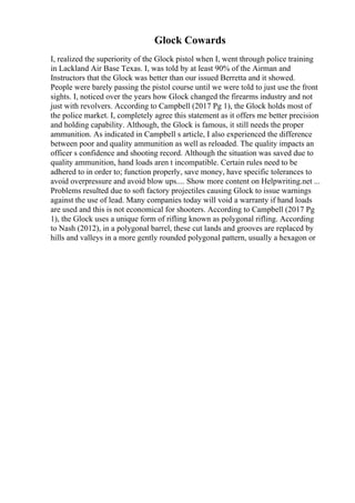 Glock Cowards
I, realized the superiority of the Glock pistol when I, went through police training
in Lackland Air Base Texas. I, was told by at least 90% of the Airman and
Instructors that the Glock was better than our issued Berretta and it showed.
People were barely passing the pistol course until we were told to just use the front
sights. I, noticed over the years how Glock changed the firearms industry and not
just with revolvers. According to Campbell (2017 Pg 1), the Glock holds most of
the police market. I, completely agree this statement as it offers me better precision
and holding capability. Although, the Glock is famous, it still needs the proper
ammunition. As indicated in Campbell s article, I also experienced the difference
between poor and quality ammunition as well as reloaded. The quality impacts an
officer s confidence and shooting record. Although the situation was saved due to
quality ammunition, hand loads aren t incompatible. Certain rules need to be
adhered to in order to; function properly, save money, have specific tolerances to
avoid overpressure and avoid blow ups.... Show more content on Helpwriting.net ...
Problems resulted due to soft factory projectiles causing Glock to issue warnings
against the use of lead. Many companies today will void a warranty if hand loads
are used and this is not economical for shooters. According to Campbell (2017 Pg
1), the Glock uses a unique form of rifling known as polygonal rifling. According
to Nash (2012), in a polygonal barrel, these cut lands and grooves are replaced by
hills and valleys in a more gently rounded polygonal pattern, usually a hexagon or
 