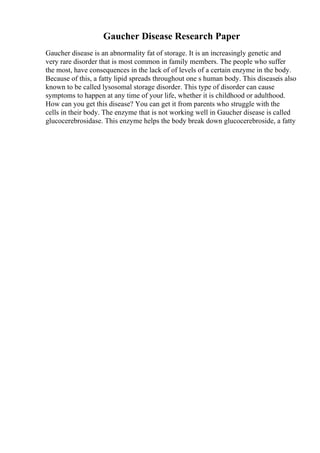 Gaucher Disease Research Paper
Gaucher disease is an abnormality fat of storage. It is an increasingly genetic and
very rare disorder that is most common in family members. The people who suffer
the most, have consequences in the lack of of levels of a certain enzyme in the body.
Because of this, a fatty lipid spreads throughout one s human body. This diseaseis also
known to be called lysosomal storage disorder. This type of disorder can cause
symptoms to happen at any time of your life, whether it is childhood or adulthood.
How can you get this disease? You can get it from parents who struggle with the
cells in their body. The enzyme that is not working well in Gaucher disease is called
glucocerebrosidase. This enzyme helps the body break down glucocerebroside, a fatty
 