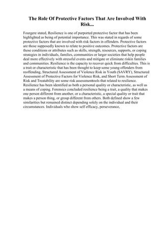 The Role Of Protective Factors That Are Involved With
Risk...
Fourgere stated, Resilience is one of purported protective factor that has been
highlighted as being of potential importance. This was stated in regards of some
protective factors that are involved with risk factors in offenders. Protective factors
are those supposedly known to relate to positive outcomes. Protective factors are
those conditions or attributes such as skills, strength, resources, supports, or coping
strategies in individuals, families, communities or larger societies that help people
deal more effectively with stressful events and mitigate or eliminate riskin families
and communities. Resilience is the capacity to recover quick from difficulties. This is
a trait or characteristic that has been thought to keep some young offenders from
reoffending, Structured Assessment of Violence Risk in Youth (SAVRY), Structured
Assessment of Protective Factors for Violence Risk, and Short Term Assessment of
Risk and Treatability are some risk assessmenttools that related to resilience.
Resilience has been identified as both a personal quality or characteristic, as well as
a means of coping. Forensics concluded resilience being a trait, a quality that makes
one person different from another, or a characteristic, a special quality or trait that
makes a person thing, or group different from others. Both defined show a few
similarities but remained distinct depending solely on the individual and their
circumstances. Individuals who show self efficacy, perseverance,
 
