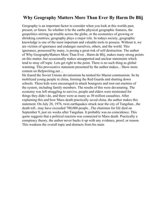 Why Geography Matters More Than Ever By Harm De Blij
Geography is an important factor to consider when you look at this worlds past,
present, or future. So whether it be the earths physical geographic features, the
geopolitics stirring up trouble across the globe, or the economics of growing or
shrinking countries; geography plays a major role. In todays society, geographic
knowledge is one of the most important and valuable tools to possess. Without it, we
are victims of ignorance and endanger ourselves, others, and the world. This
ignorance, possessed by many, is posing a great risk of self destruction. The author
of Why GeographyMatters More Than Ever , Harm de Blij, makes many strong points
on this matter, but occasionally makes unsupported and unclear statements which
tend to stray off topic. Lets get right to the point. There is no such thing as global
warming. This provocative statement presented by the author makes... Show more
content on Helpwriting.net ...
He feared the Soviet Unions deviationism ha tainted his Maoist communism. So he
mobilized young people in china, forming the Red Guards and shutting down
schools. These kids were encouraged to attack bourgeois and root out enemies of
the system, including family members. The results of this were devastating. The
economy was left struggling to survive, people and elders were mistreated for
things they didn t do, and there were as many as 30 million casualties. After
explaining this and how Maos death practically saved china, the author makes this
statement. On July 28, 1976, twin earthquakes struck near the city of Tangshan...the
death toll...may have exceeded 700,000 people...The chairmen for life died on
September 9, just six weeks after Tangshan. It probably was no coincidence. This
quote suggests that a political reaction was connected to Maos death. Practically a
conspiracy theory, the author never backs it up with any evidence, proof, or reason.
This weakens the overall topic and distracts from his main
 