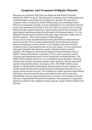 Symptoms And Treatment Of Bipolar Disorder
Discussion In conclusion, Ben Tang was diagnosed with bipolar II disorder
indicated by DSM 5 at age 47. He experienced symptoms such as feeling depressed,
suicidal thoughts, and worthlessness in depressive episodes. He experienced
symptoms such as racing mind, trouble falling asleep, and committing reckless
behaviors in hypomanic episodes. It can be challenging to live with bipolar disorder
because the symptoms can be hard to deal with. There are several ways to manage
bipolar disorder, include medications, support group, and persistent meetings with
psychological and pharmacological professionals with treatment options. It is very
difficult to find the perfect treatment at the early stage of disorder. It takes time to
find the treatment... Show more content on Helpwriting.net ...
He was seen by many specialized professionals and led him to understand more
about his disorder. He is no longer embarrassed by the fact that he has bipolar
disorder and keeping a positive attitude. A lot of people with mental disorder
symptoms refuse to get treated because of the social stigma. It is not a good trend
and people should be educated with a positive attitude toward any kind of
disorders. The Diagnostic and Statistical Manual of Mental Disorders (5th ed.;
DSM 5; American Psychiatric Association, 2013) is most commonly used by
clinicians and health professionals for the classification of mental disorders. The
DSM 5 defines bipolar disorder as a mix of different mental disorders, which may
include manic episode, hypomanic episode, major depressive episode, and mixed
episode (American Psychiatric Association, 2013). The DSM 5 defines manic
episode is a distant period of abnormally and persistently elevated, expansive, or
irritable mood and abnormally and persistently increased goal directed activity or
energy that last at least one week. The symptoms in a manic episode include inflated
self esteem, decreased need for sleep, more talkative than usual, racing ideas,
distractibility, increase in goal directed activity, excessive involvement in activities
that have a high potential for painful consequences. The symptoms in a hypomanic
episode are similar to the symptoms of manic episode, except with less duration and
intensity.
 