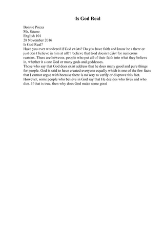 Is God Real
Bonnie Pozza
Mr. Strano
English 101
28 November 2016
Is God Real?
Have you ever wondered if God exists? Do you have faith and know he s there or
just don t believe in him at all? I believe that God doesn t exist for numerous
reasons. There are however, people who put all of their faith into what they believe
in, whether it s one God or many gods and goddesses.
Those who say that God does exist address that he does many good and pure things
for people. God is said to have created everyone equally which is one of the few facts
that I cannot argue with because there is no way to verify or disprove this fact.
However, some people who believe in God say that He decides who lives and who
dies. If that is true, then why does God make some good
 