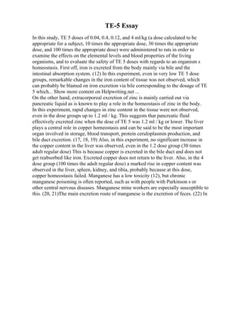 TE-5 Essay
In this study, TE 5 doses of 0.04, 0.4, 0.12, and 4 ml/kg (a dose calculated to be
appropriate for a subject, 10 times the appropriate dose, 30 times the appropriate
dose, and 100 times the appropriate dose) were administered to rats in order to
examine the effects on the elemental levels and blood properties of the living
organisms, and to evaluate the safety of TE 5 doses with regards to an organism s
homeostasis. First off, iron is excreted from the body mainly via bile and the
intestinal absorption system. (12) In this experiment, even in very low TE 5 dose
groups, remarkable changes in the iron content of tissue was not observed, which
can probably be blamed on iron excretion via bile corresponding to the dosage of TE
5 which... Show more content on Helpwriting.net ...
On the other hand, extracorporeal excretion of zinc is mainly carried out via
pancreatic liquid as is known to play a role in the homeostasis of zinc in the body.
In this experiment, rapid changes in zinc content in the tissue were not observed,
even in the dose groups up to 1.2 ml / kg. This suggests that pancreatic fluid
effectively excreted zinc when the dose of TE 5 was 1.2 ml / kg or lower. The liver
plays a central role in copper homeostasis and can be said to be the most important
organ involved in storage, blood transport, protein ceruloplasmin production, and
bile duct excretion. (17, 18, 19) Also, in this experiment, no significant increase in
the copper content in the liver was observed, even in the 1.2 dose group (30 times
adult regular dose) This is because copper is excreted in the bile duct and does not
get reabsorbed like iron. Excreted copper does not return to the liver. Also, in the 4
dose group (100 times the adult regular dose) a marked rise in copper content was
observed in the liver, spleen, kidney, and tibia, probably because at this dose,
copper homeostasis failed. Manganese has a low toxicity (12), but chronic
manganese poisoning is often reported, such as with people with Parkinson s or
other central nervous diseases. Manganese mine workers are especially susceptible to
this. (20, 21)The main excretion route of manganese is the excretion of feces. (22) In
 