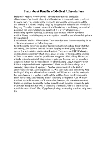 Essay about Benefits of Medical Abbreviations
Benefits of Medical Abbreviations There are many benefits of medical
abbreviations. One benefit of medical abbreviations is how much easier it makes it
to read a chart. This speeds up the process by knowing the abbreviations and the
use of them. It is nice to simplify things by using medical abbreviations when it is a
busy day. The other reason to use medical abbreviations is so that only the medical
personnel will know what is being described. It is a very efficient way of
maintaining a patient s privacy. Everybody does not need to know a patient s
medical history or what is going on with a patient or resident and allows their privacy
to be protected.
Limitations of Medical Abbreviations There are often more than one meaning for an
... Show more content on Helpwriting.net ...
Even though the caregivers have her best interests at heart and are doing what they
can to help, Jane believes they are the ones keeping her from going home. There
were a few abbreviation mistakes that I noticed. There were no ICD 9 CM codes
on the admission summary sheet. These codes are used for billing and the absence
of these codes would cause her provider not to approve of her billing. The second
mistake noticed was that all diagnosis were principle diagnosis and no secondary
diagnosis. Which was the main reason for admitting Jane Dare, Congestive Heart
Failure, left pleural effusion, or pneumonia? There should almost always be a
secondary diagnosis with a primary. Another mistake noticed is the kind of
antibiotic used when Jane was pit on an IV. Was there sulfa in it, considering Jane
is allergic? Why was a blood culture not collected? If Jane was not able to sleep in
her room because it is too hot or cold and the staff has found her sleeping on the
floor, how do they know that she did not fall during the night? In RAP #8 it says
that Jane needs the assistance of 1 to ambulate, however, the next statement reads
that in a wheelchair she must be pushed to and from all locations because she gets
SOB when doing it on her own. If she is able to ambulate, why is it she is having
trouble in a wheelchair? Also, if psychotropic drugs are causing problems, why hasn t
the
 