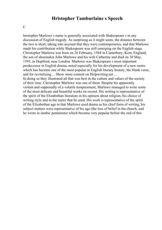 Hristopher Tamburlaine s Speech
C
hristopher Marlowe s name is generally associated with Shakespeare s in any
discussion of English tragedy. As surprising as it might seem, the distance between
the two is short, taking into account that they were contemporaries, and that Marlowe
made his contribution while Shakespeare was still emerging on the English stage.
Christopher Marlowe was born on 26 February, 1564 in Canterbury, Kent, England,
the son of shoemaker John Marlowe and his wife Catherine and died on 30 May,
1593, in Deptford, near London. Marlowe was Shakespeare s most important
predecessor in English drama, noted especially for his development of a new metre
which has become one of the most popular in English literary history, the blank verse,
and for revitalizing ... Show more content on Helpwriting.net ...
In doing so they illustrated all that was best in the culture and values of the society
of their time. Christopher Marlowe was one of them. Despite his apparently
violent and supposedly of a volatile temperament, Marlowe managed to write some
of the most delicate and beautiful works on record. His writing is representative of
the spirit of the Elizabethan literature in his opinion about religion, his choice of
writing style and in the metre that he used. His work is representative of the spirit
of the Elizabethan age in that Marlowe used drama as his chief form of writing, his
subject matters were representative of his age (the loss of belief in the church, and
he wrote in iambic pentameter which became very popular before the end of this
 