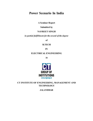 Power Scenario In India
A Seminar Report
Submitted by
NAVREET SINGH
in partial fulfillment for the award of the degree
of
B.TECH
IN
ELECTRICAL ENGINEERING
At
CT INSTITUTE OF ENGINEERING, MANAGEMENT AND
TECHNOLOGY
JALANDHAR
 