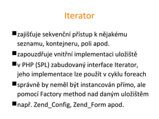 Iterator
zajišťuje sekvenční přístup k nějakému
 seznamu, kontejneru, poli apod.
zapouzdřuje vnitřní implementaci uložiště
v PHP (SPL) zabudovaný interface Iterator,
 jeho implementace lze použít v cyklu foreach
správně by neměl být instancován přímo, ale
 pomocí Factory method nad daným uložištěm
např. Zend_Config, Zend_Form apod.
 