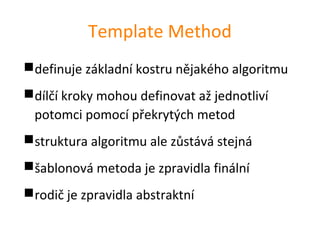 Template Method
definuje základní kostru nějakého algoritmu
dílčí kroky mohou definovat až jednotliví
 potomci pomocí překrytých metod
struktura algoritmu ale zůstává stejná
šablonová metoda je zpravidla finální
rodič je zpravidla abstraktní
 