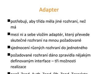 Adapter
potřebuji, aby třída měla jiné rozhraní, než
 má
mezi ni a sebe vložím adaptér, který převede
 skutečné rozhraní na mnou požadované
sjednocení různých rozhraní do jednotného
požadované rozhraní dáno zpravidla nějakým
 definovaným interface – tři možnosti
 realizace
 
