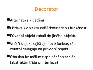 Decorator
Alternativa k dědění
Přidává k objektu další dodatečnou funkčnost
Původní objekt zabalí do jiného objektu
Vnější objekt zajišťuje nové funkce, vše
 ostatní deleguje na původní objekt
Oba dva by měli mít společného rodiče
 (abstraktní třída či interface)
 